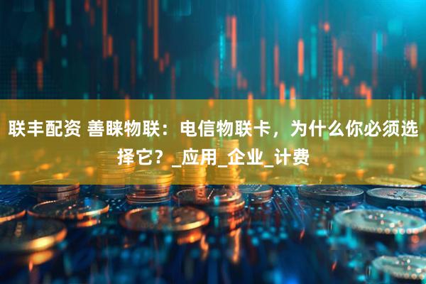 联丰配资 善睐物联：电信物联卡，为什么你必须选择它？_应用_企业_计费