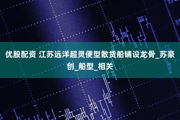 优股配资 江苏远洋超灵便型散货船铺设龙骨_苏豪创_船型_相关