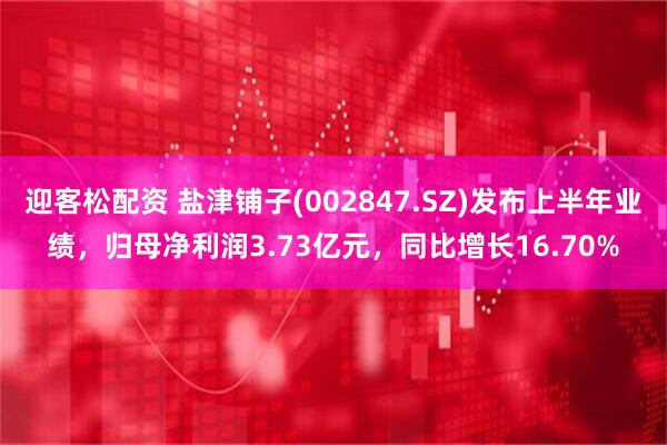 迎客松配资 盐津铺子(002847.SZ)发布上半年业绩，归母净利润3.73亿元，同比增长16.70%