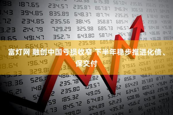 富灯网 融创中国亏损收窄 下半年稳步推进化债、保交付