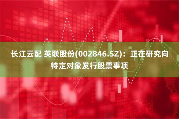 长江云配 英联股份(002846.SZ)：正在研究向特定对象发行股票事项