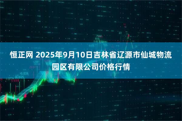 恒正网 2025年9月10日吉林省辽源市仙城物流园区有限公司价格行情