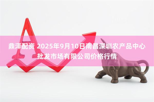 鼎泽配资 2025年9月10日南昌深圳农产品中心批发市场有限公司价格行情