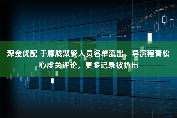 深金优配 于朦胧聚餐人员名单流出，导演程青松心虚关评论，更多记录被扒出