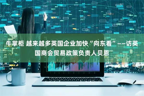 牛掌柜 越来越多英国企业加快“向东看”——访英国商会贸易政策负责人贝恩
