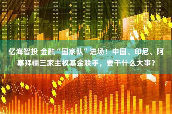 亿海智投 金融“国家队”进场！中国、印尼、阿塞拜疆三家主权基金联手，要干什么大事？