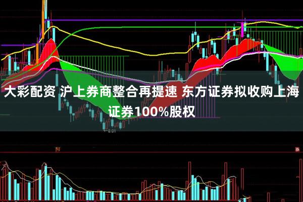 大彩配资 沪上券商整合再提速 东方证券拟收购上海证券100%股权